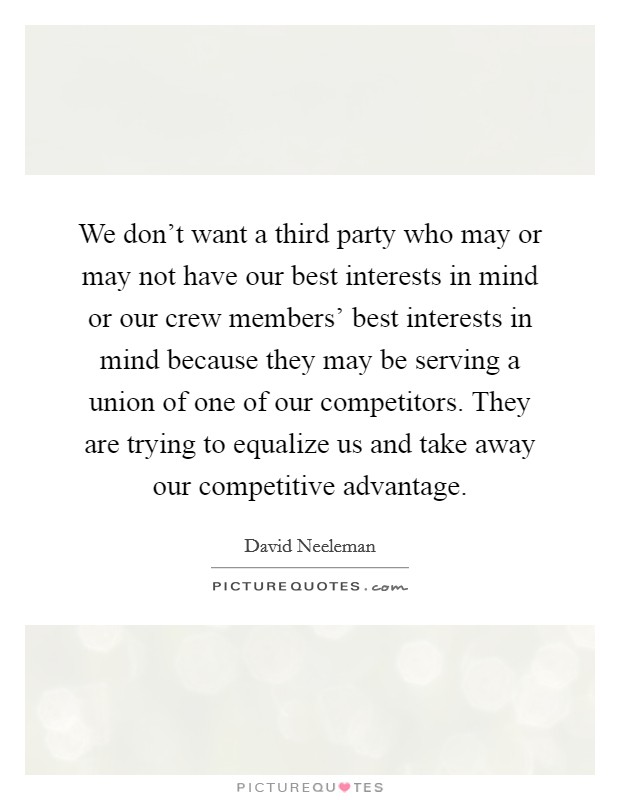 We don't want a third party who may or may not have our best interests in mind or our crew members' best interests in mind because they may be serving a union of one of our competitors. They are trying to equalize us and take away our competitive advantage Picture Quote #1