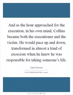 And as the hour approached for the execution, in his own mind, Collins became both the executioner and the victim. He would pace up and down, transformed in almost a kind of exorcism when he knew he was responsible for taking someone’s life Picture Quote #1