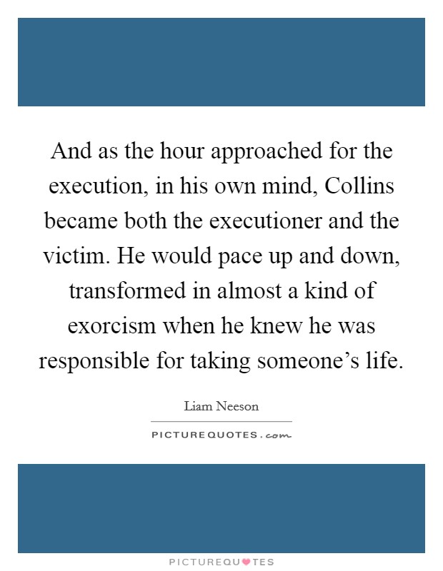 And as the hour approached for the execution, in his own mind, Collins became both the executioner and the victim. He would pace up and down, transformed in almost a kind of exorcism when he knew he was responsible for taking someone's life Picture Quote #1