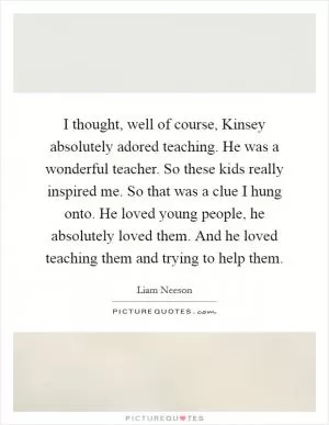 I thought, well of course, Kinsey absolutely adored teaching. He was a wonderful teacher. So these kids really inspired me. So that was a clue I hung onto. He loved young people, he absolutely loved them. And he loved teaching them and trying to help them Picture Quote #1