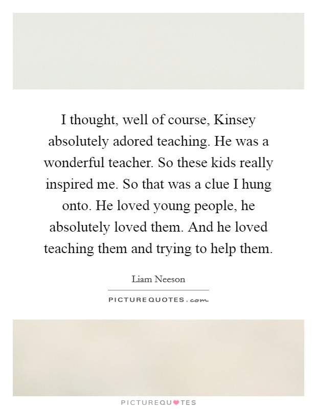 I thought, well of course, Kinsey absolutely adored teaching. He was a wonderful teacher. So these kids really inspired me. So that was a clue I hung onto. He loved young people, he absolutely loved them. And he loved teaching them and trying to help them Picture Quote #1