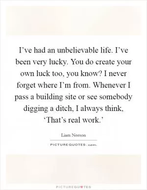 I’ve had an unbelievable life. I’ve been very lucky. You do create your own luck too, you know? I never forget where I’m from. Whenever I pass a building site or see somebody digging a ditch, I always think, ‘That’s real work.’ Picture Quote #1