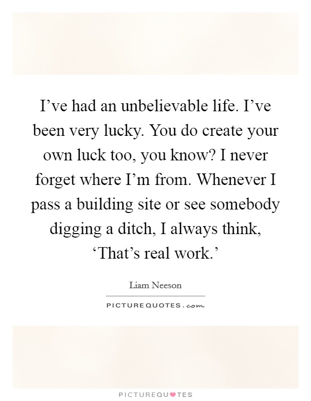 I've had an unbelievable life. I've been very lucky. You do create your own luck too, you know? I never forget where I'm from. Whenever I pass a building site or see somebody digging a ditch, I always think, ‘That's real work.' Picture Quote #1