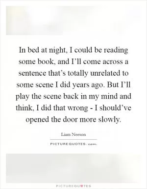 In bed at night, I could be reading some book, and I’ll come across a sentence that’s totally unrelated to some scene I did years ago. But I’ll play the scene back in my mind and think, I did that wrong - I should’ve opened the door more slowly Picture Quote #1