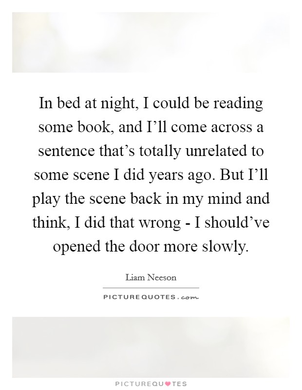 In bed at night, I could be reading some book, and I'll come across a sentence that's totally unrelated to some scene I did years ago. But I'll play the scene back in my mind and think, I did that wrong - I should've opened the door more slowly Picture Quote #1