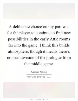 A deliberate choice on my part was for the player to continue to find new possibilities in the early Attic rooms far into the game. I think this builds atmosphere, though it means there’s no neat division of the prologue from the middle game Picture Quote #1