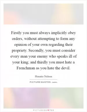 Firstly you must always implicitly obey orders, without attempting to form any opinion of your own regarding their propriety. Secondly, you must consider every man your enemy who speaks ill of your king; and thirdly you must hate a Frenchman as you hate the devil Picture Quote #1