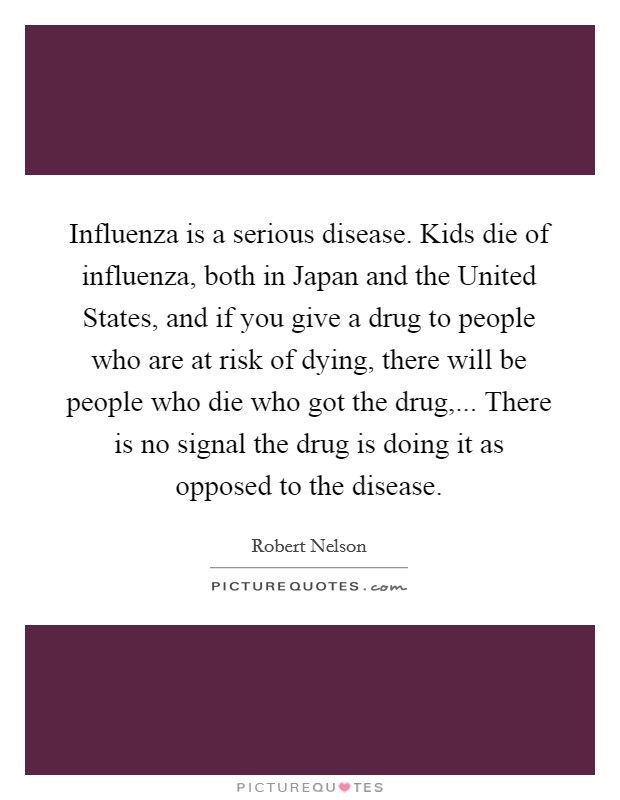 Influenza is a serious disease. Kids die of influenza, both in Japan and the United States, and if you give a drug to people who are at risk of dying, there will be people who die who got the drug,... There is no signal the drug is doing it as opposed to the disease Picture Quote #1