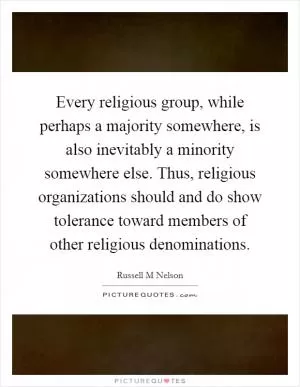Every religious group, while perhaps a majority somewhere, is also inevitably a minority somewhere else. Thus, religious organizations should and do show tolerance toward members of other religious denominations Picture Quote #1