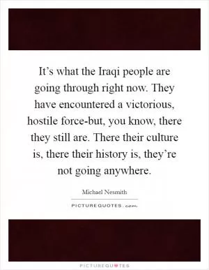 It’s what the Iraqi people are going through right now. They have encountered a victorious, hostile force-but, you know, there they still are. There their culture is, there their history is, they’re not going anywhere Picture Quote #1