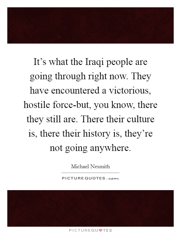 It's what the Iraqi people are going through right now. They have encountered a victorious, hostile force-but, you know, there they still are. There their culture is, there their history is, they're not going anywhere Picture Quote #1
