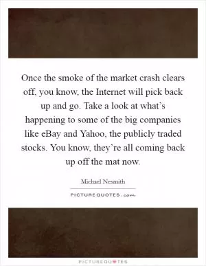 Once the smoke of the market crash clears off, you know, the Internet will pick back up and go. Take a look at what’s happening to some of the big companies like eBay and Yahoo, the publicly traded stocks. You know, they’re all coming back up off the mat now Picture Quote #1