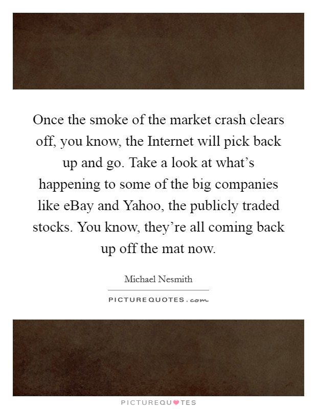 Once the smoke of the market crash clears off, you know, the Internet will pick back up and go. Take a look at what's happening to some of the big companies like eBay and Yahoo, the publicly traded stocks. You know, they're all coming back up off the mat now Picture Quote #1