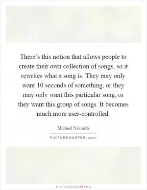 There’s this notion that allows people to create their own collection of songs, so it rewrites what a song is. They may only want 10 seconds of something, or they may only want this particular song, or they want this group of songs. It becomes much more user-controlled Picture Quote #1