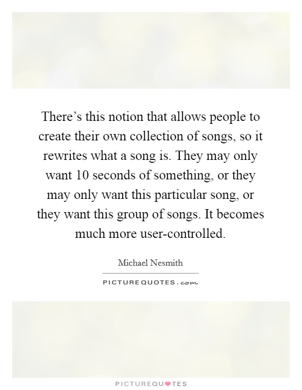 There's this notion that allows people to create their own collection of songs, so it rewrites what a song is. They may only want 10 seconds of something, or they may only want this particular song, or they want this group of songs. It becomes much more user-controlled Picture Quote #1