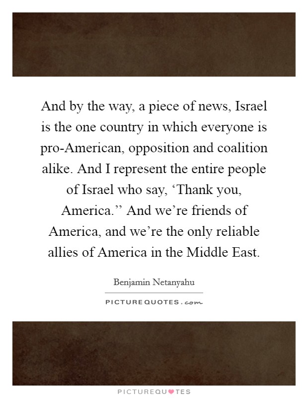 And by the way, a piece of news, Israel is the one country in which everyone is pro-American, opposition and coalition alike. And I represent the entire people of Israel who say, ‘Thank you, America.'' And we're friends of America, and we're the only reliable allies of America in the Middle East Picture Quote #1