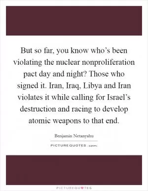 But so far, you know who’s been violating the nuclear nonproliferation pact day and night? Those who signed it. Iran, Iraq, Libya and Iran violates it while calling for Israel’s destruction and racing to develop atomic weapons to that end Picture Quote #1