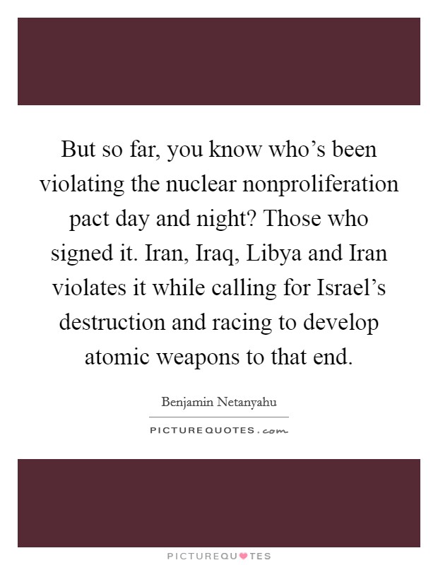 But so far, you know who's been violating the nuclear nonproliferation pact day and night? Those who signed it. Iran, Iraq, Libya and Iran violates it while calling for Israel's destruction and racing to develop atomic weapons to that end Picture Quote #1