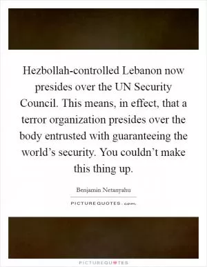 Hezbollah-controlled Lebanon now presides over the UN Security Council. This means, in effect, that a terror organization presides over the body entrusted with guaranteeing the world’s security. You couldn’t make this thing up Picture Quote #1