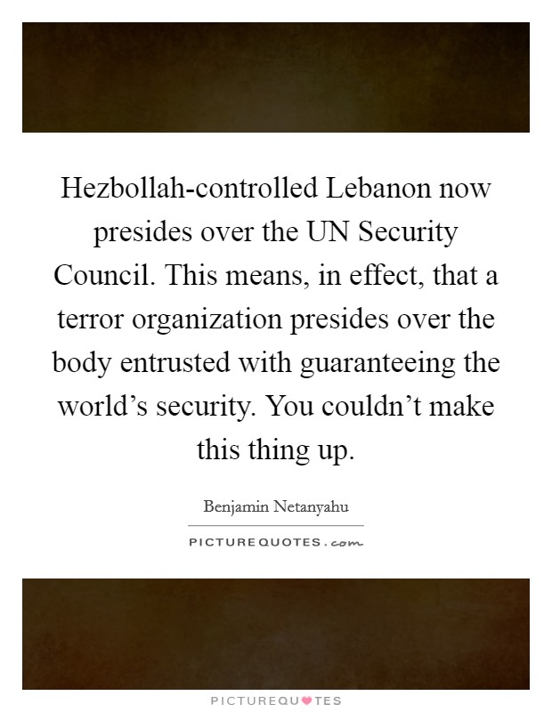 Hezbollah-controlled Lebanon now presides over the UN Security Council. This means, in effect, that a terror organization presides over the body entrusted with guaranteeing the world's security. You couldn't make this thing up Picture Quote #1