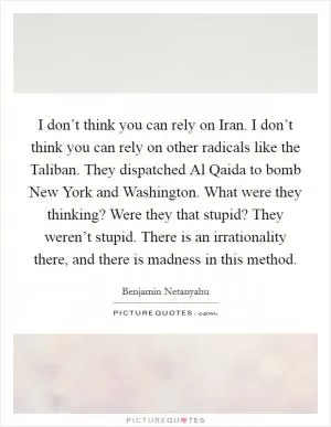I don’t think you can rely on Iran. I don’t think you can rely on other radicals like the Taliban. They dispatched Al Qaida to bomb New York and Washington. What were they thinking? Were they that stupid? They weren’t stupid. There is an irrationality there, and there is madness in this method Picture Quote #1