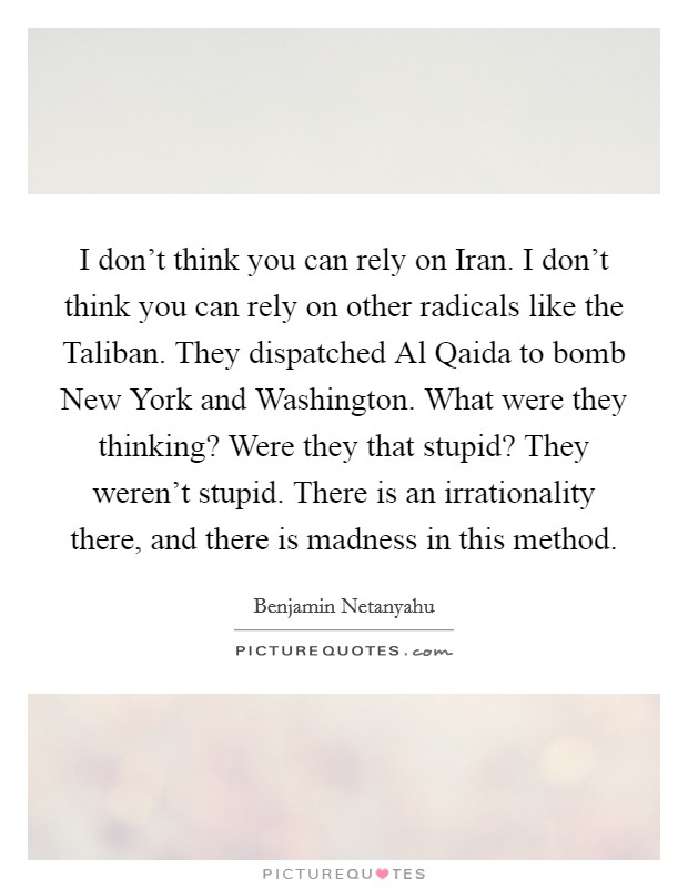 I don't think you can rely on Iran. I don't think you can rely on other radicals like the Taliban. They dispatched Al Qaida to bomb New York and Washington. What were they thinking? Were they that stupid? They weren't stupid. There is an irrationality there, and there is madness in this method Picture Quote #1