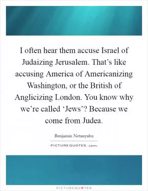 I often hear them accuse Israel of Judaizing Jerusalem. That’s like accusing America of Americanizing Washington, or the British of Anglicizing London. You know why we’re called ‘Jews’? Because we come from Judea Picture Quote #1