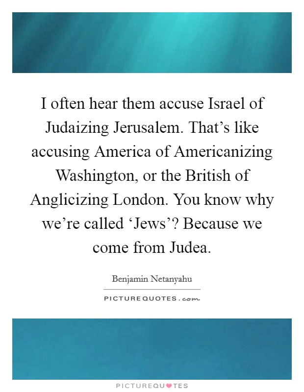 I often hear them accuse Israel of Judaizing Jerusalem. That's like accusing America of Americanizing Washington, or the British of Anglicizing London. You know why we're called ‘Jews'? Because we come from Judea Picture Quote #1