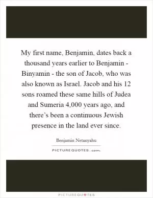 My first name, Benjamin, dates back a thousand years earlier to Benjamin - Binyamin - the son of Jacob, who was also known as Israel. Jacob and his 12 sons roamed these same hills of Judea and Sumeria 4,000 years ago, and there’s been a continuous Jewish presence in the land ever since Picture Quote #1