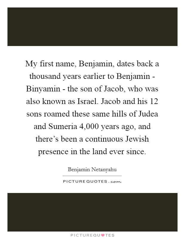My first name, Benjamin, dates back a thousand years earlier to Benjamin - Binyamin - the son of Jacob, who was also known as Israel. Jacob and his 12 sons roamed these same hills of Judea and Sumeria 4,000 years ago, and there's been a continuous Jewish presence in the land ever since Picture Quote #1