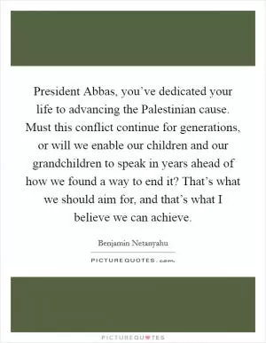President Abbas, you’ve dedicated your life to advancing the Palestinian cause. Must this conflict continue for generations, or will we enable our children and our grandchildren to speak in years ahead of how we found a way to end it? That’s what we should aim for, and that’s what I believe we can achieve Picture Quote #1