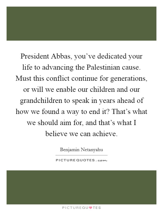 President Abbas, you've dedicated your life to advancing the Palestinian cause. Must this conflict continue for generations, or will we enable our children and our grandchildren to speak in years ahead of how we found a way to end it? That's what we should aim for, and that's what I believe we can achieve Picture Quote #1