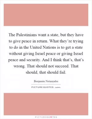 The Palestinians want a state, but they have to give peace in return. What they’re trying to do in the United Nations is to get a state without giving Israel peace or giving Israel peace and security. And I think that’s, that’s wrong. That should not succeed. That should, that should fail Picture Quote #1