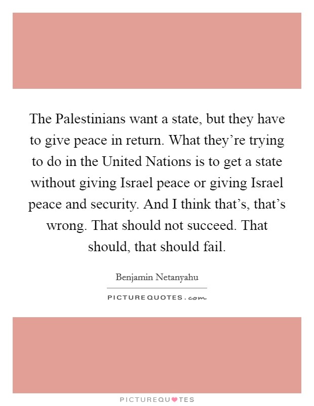 The Palestinians want a state, but they have to give peace in return. What they're trying to do in the United Nations is to get a state without giving Israel peace or giving Israel peace and security. And I think that's, that's wrong. That should not succeed. That should, that should fail Picture Quote #1