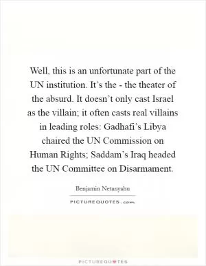 Well, this is an unfortunate part of the UN institution. It’s the - the theater of the absurd. It doesn’t only cast Israel as the villain; it often casts real villains in leading roles: Gadhafi’s Libya chaired the UN Commission on Human Rights; Saddam’s Iraq headed the UN Committee on Disarmament Picture Quote #1
