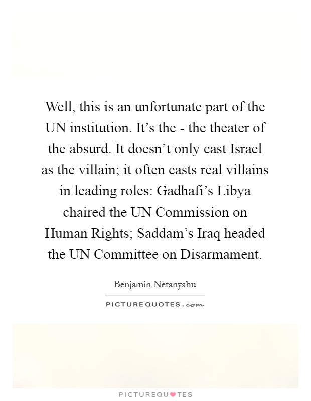 Well, this is an unfortunate part of the UN institution. It's the - the theater of the absurd. It doesn't only cast Israel as the villain; it often casts real villains in leading roles: Gadhafi's Libya chaired the UN Commission on Human Rights; Saddam's Iraq headed the UN Committee on Disarmament Picture Quote #1