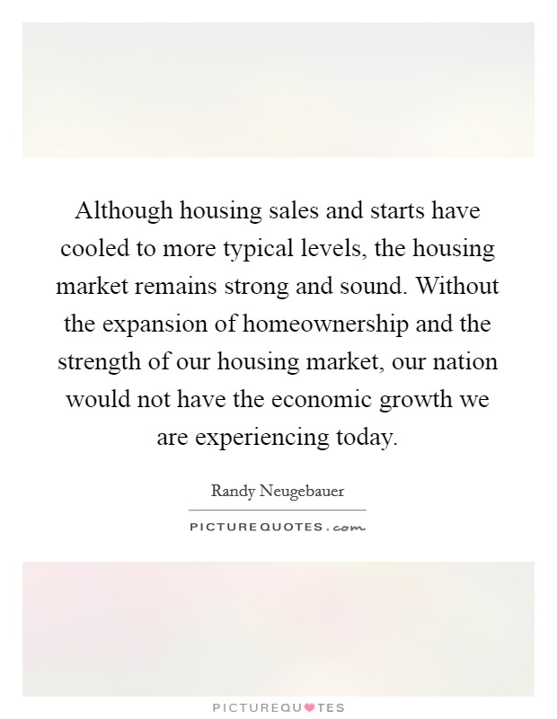 Although housing sales and starts have cooled to more typical levels, the housing market remains strong and sound. Without the expansion of homeownership and the strength of our housing market, our nation would not have the economic growth we are experiencing today Picture Quote #1