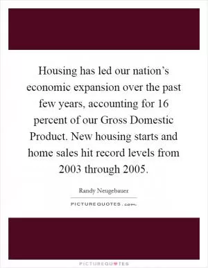 Housing has led our nation’s economic expansion over the past few years, accounting for 16 percent of our Gross Domestic Product. New housing starts and home sales hit record levels from 2003 through 2005 Picture Quote #1