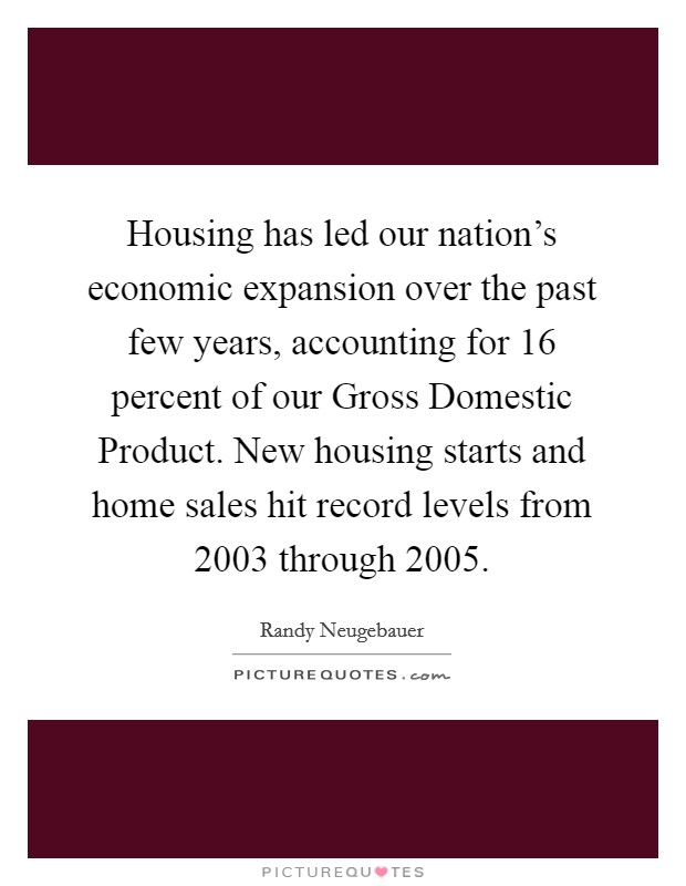 Housing has led our nation's economic expansion over the past few years, accounting for 16 percent of our Gross Domestic Product. New housing starts and home sales hit record levels from 2003 through 2005 Picture Quote #1