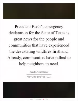 President Bush’s emergency declaration for the State of Texas is great news for the people and communities that have experienced the devastating wildfires firsthand. Already, communities have rallied to help neighbors in need Picture Quote #1