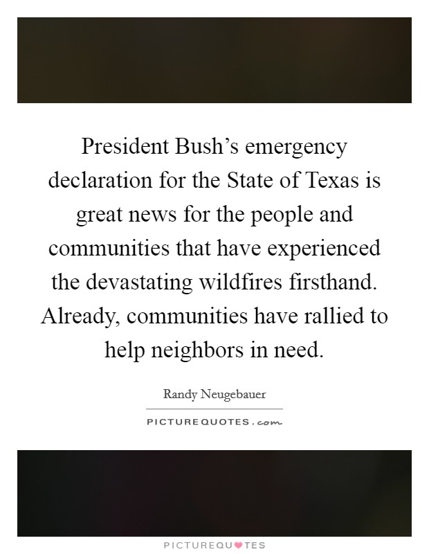President Bush's emergency declaration for the State of Texas is great news for the people and communities that have experienced the devastating wildfires firsthand. Already, communities have rallied to help neighbors in need Picture Quote #1