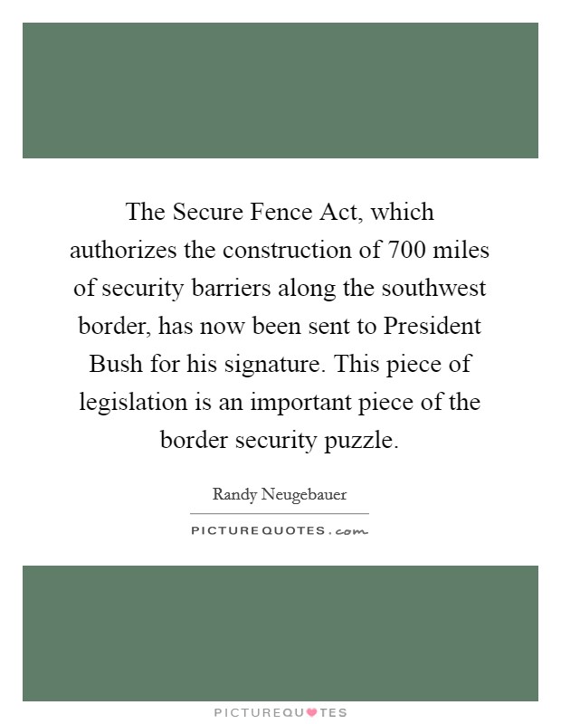 The Secure Fence Act, which authorizes the construction of 700 miles of security barriers along the southwest border, has now been sent to President Bush for his signature. This piece of legislation is an important piece of the border security puzzle Picture Quote #1