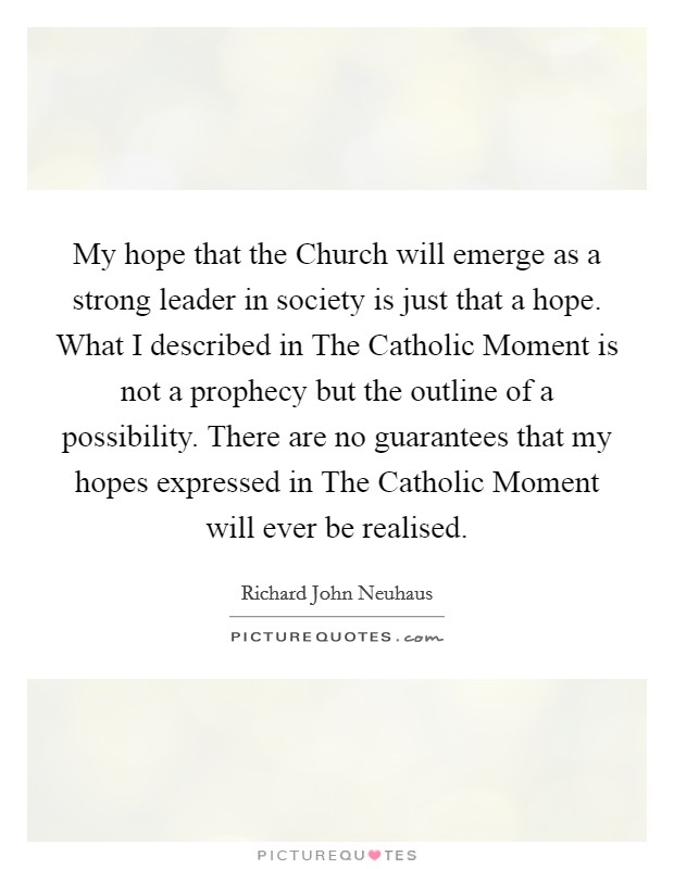 My hope that the Church will emerge as a strong leader in society is just that a hope. What I described in The Catholic Moment is not a prophecy but the outline of a possibility. There are no guarantees that my hopes expressed in The Catholic Moment will ever be realised Picture Quote #1