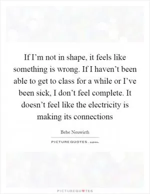 If I’m not in shape, it feels like something is wrong. If I haven’t been able to get to class for a while or I’ve been sick, I don’t feel complete. It doesn’t feel like the electricity is making its connections Picture Quote #1