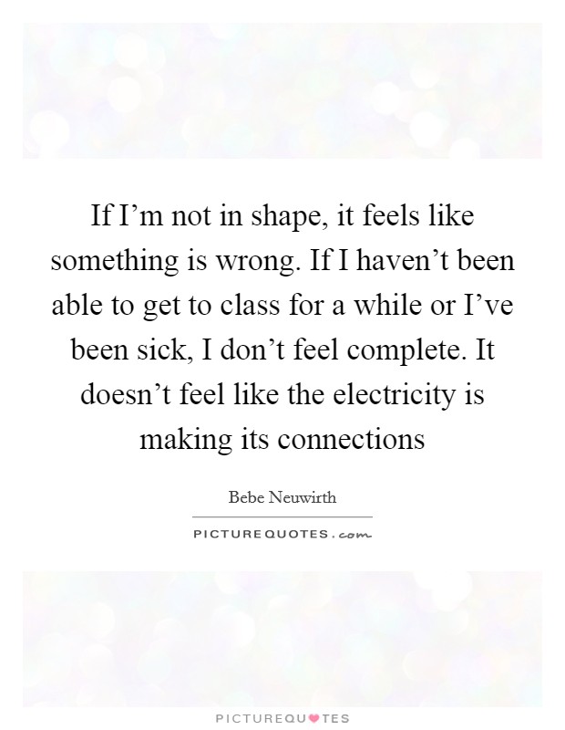 If I'm not in shape, it feels like something is wrong. If I haven't been able to get to class for a while or I've been sick, I don't feel complete. It doesn't feel like the electricity is making its connections Picture Quote #1