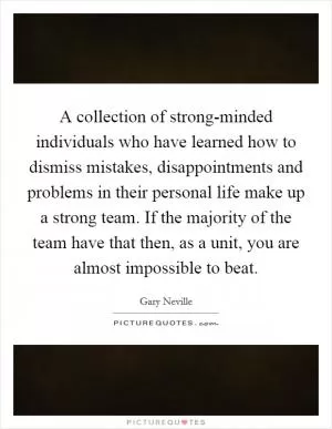 A collection of strong-minded individuals who have learned how to dismiss mistakes, disappointments and problems in their personal life make up a strong team. If the majority of the team have that then, as a unit, you are almost impossible to beat Picture Quote #1