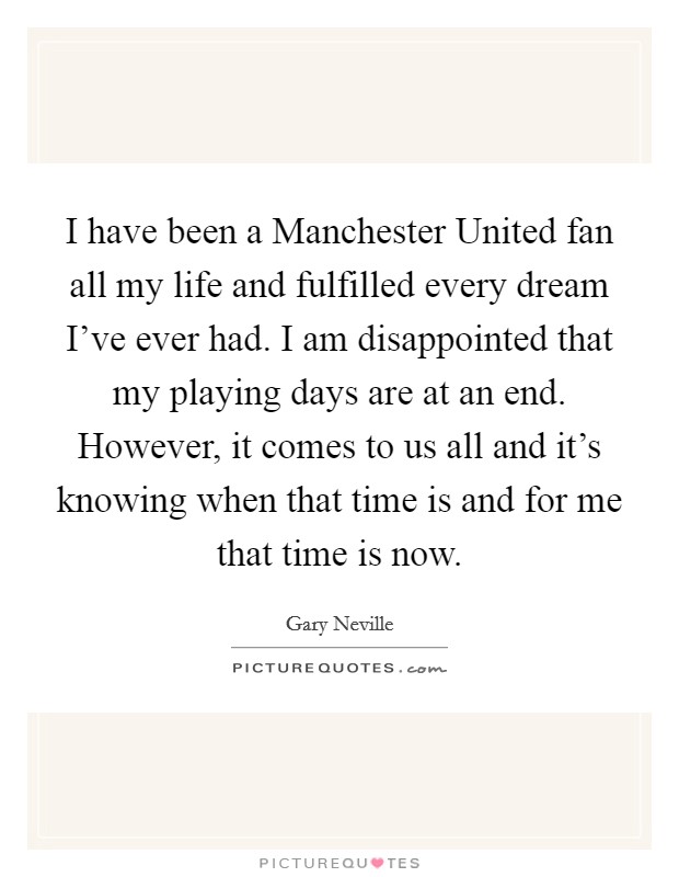 I have been a Manchester United fan all my life and fulfilled every dream I've ever had. I am disappointed that my playing days are at an end. However, it comes to us all and it's knowing when that time is and for me that time is now Picture Quote #1