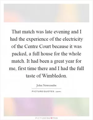 That match was late evening and I had the experience of the electricity of the Centre Court because it was packed, a full house for the whole match. It had been a great year for me, first time there and I had the full taste of Wimbledon Picture Quote #1