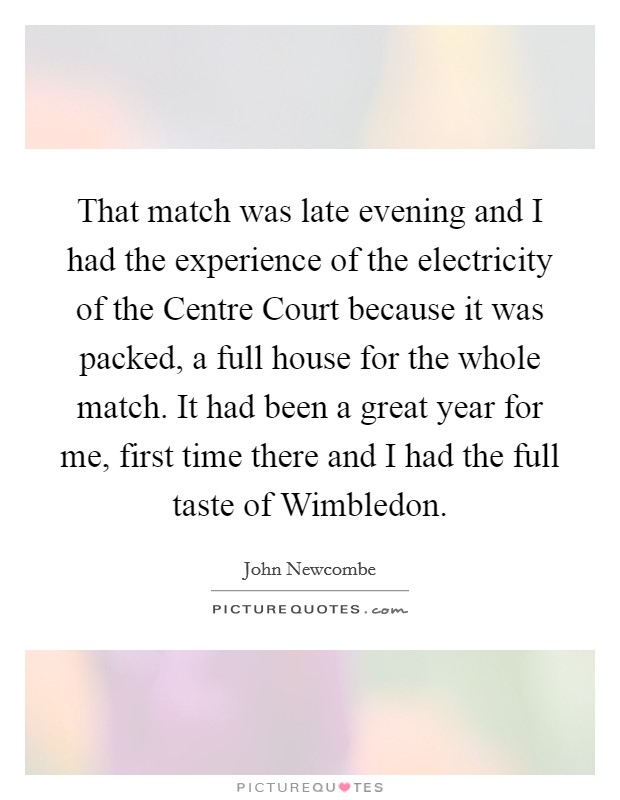 That match was late evening and I had the experience of the electricity of the Centre Court because it was packed, a full house for the whole match. It had been a great year for me, first time there and I had the full taste of Wimbledon Picture Quote #1