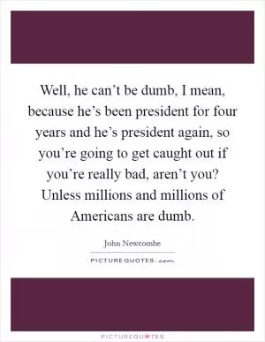 Well, he can’t be dumb, I mean, because he’s been president for four years and he’s president again, so you’re going to get caught out if you’re really bad, aren’t you? Unless millions and millions of Americans are dumb Picture Quote #1